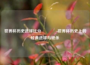 世界杯历史进球比分🥇世界杯历史上的经典进球与绝杀