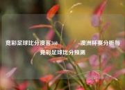 竞彩足球比分澳客360🌈澳洲杯赛分析与竞彩足球比分预测
