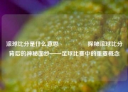 滚球比分是什么意思🎖️探秘滚球比分背后的神秘面纱——足球比赛中的重要概念