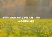 毕尔巴鄂竞技对巴塞罗那比分⚽预测🎖️一场激烈的对决