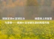 球探足球007足球比分🥉绿茵场上的智慧与激情——揭秘007足球俱乐部的辉煌历程
