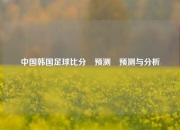 中国韩国足球比分⚽预测⚾预测与分析