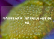 新浪篮球比分赛果⚾新浪篮球比分与赛事结果追踪