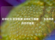 足球比分-足球直播-足球比分直播✌️在线球迷的狂欢盛宴