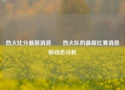 热火比分最新消息✌️热火队的最新比赛消息和动态分析