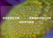 滚球足球比分网🥎探索滚球足球比分网的未来与挑战