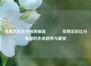 亚博足彩比分预测最新👉亚博足彩比分预测的未来趋势与展望