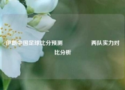 伊朗中国足球比分预测🎖️两队实力对比分析