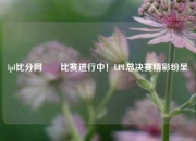 lpl比分网✌️比赛进行中！LPL总决赛精彩纷呈