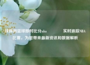 球探网篮球即时比分nba🌈实时追踪NBA比赛，为您带来最新资讯和数据解析