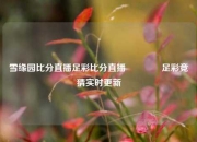 雪缘园比分直播足彩比分直播🏆足彩竞猜实时更新
