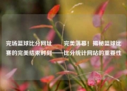 完场篮球比分网址✌️完美落幕！揭秘篮球比赛的完美结束时刻——比分统计网站的重要性