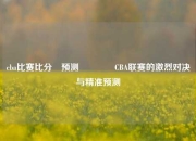 cba比赛比分⚽预测🌈CBA联赛的激烈对决与精准预测