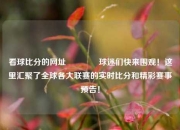 看球比分的网址👉球迷们快来围观！这里汇聚了全球各大联赛的实时比分和精彩赛事预告！