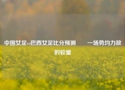 中国女足vs巴西女足比分预测✌️一场势均力敌的较量
