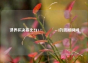 世界杯决赛比分1 7🏐7的震撼瞬间