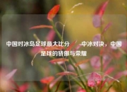 中国对冰岛足球最大比分✌️中冰对决，中国足球的骄傲与荣耀