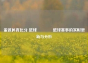 雷速体育比分 篮球🏀篮球赛事的实时更新与分析