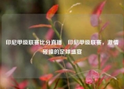 印尼甲级联赛比分直播⚾印尼甲级联赛，激情碰撞的足球盛宴