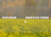 彩球比赛预测🏐揭秘胜负玄机与策略制定