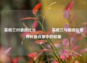 英格兰对德国比分👈英格兰与德国在世界杯预选赛中的较量