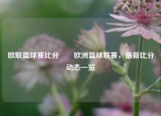 欧联篮球赛比分✌️欧洲篮球联赛，最新比分动态一览