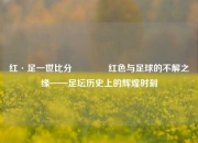 红·足一世比分🏀红色与足球的不解之缘——足坛历史上的辉煌时刻