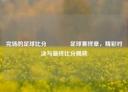 完场的足球比分👍足球赛终章，精彩对决与最终比分揭晓