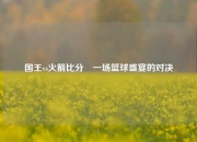 国王vs火箭比分⚽一场篮球盛宴的对决