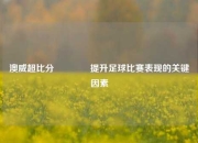 澳威超比分👍提升足球比赛表现的关键因素