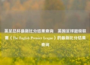 英足总杯最新比分结果查询⚽英国足球超级联赛（The English Premier League）的最新比分结果查询