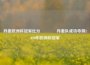 丹麦欧洲杯冠军比分🌈丹麦队成功夺得2020年欧洲杯冠军