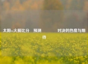 太阳vs火箭比分⚽预测🥉对决的热度与期待