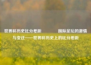世界杯历史比分差距🏅国际足坛的激情与变迁——世界杯历史上的比分差距