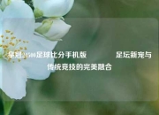 皇冠24500足球比分手机版🏀足坛新宠与传统竞技的完美融合