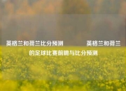 英格兰和荷兰比分预测🥉英格兰和荷兰的足球比赛前瞻与比分预测