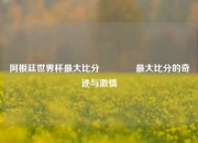 阿根廷世界杯最大比分🌈最大比分的奇迹与激情