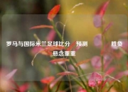 罗马与国际米兰足球比分⚽预测🌈胜负悬念重重