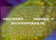 中超比分实时查询🏐足球迷的福音！中超比分实时查询功能全面上线！