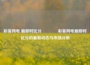 彩客网电 脑即时比分👉彩客网电脑即时比分的最新动态与市场分析
