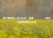 那不勒斯和ac米兰比分⚽预测🥎一场足坛盛宴的焦点之战