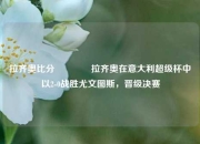 拉齐奥比分👉拉齐奥在意大利超级杯中以2-0战胜尤文图斯，晋级决赛