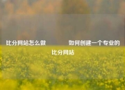 比分网站怎么做🥉如何创建一个专业的比分网站