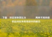 下载棎球足球体育比分🏅两种不同风格的运动在体育竞技中的融合