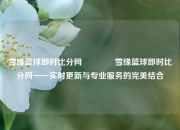雪缘篮球即时比分网👈雪缘篮球即时比分网——实时更新与专业服务的完美结合