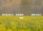 竞彩篮球比分⚽预测推荐🥉策略与技巧解析