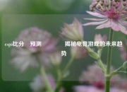 csgo比分⚽预测🏀揭秘电竞游戏的未来趋势