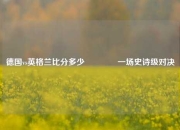 德国vs英格兰比分多少👉一场史诗级对决