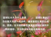 篮球比分大分什么意思🏐篮球比赛中，当出现大分这一术语时，通常是指比赛的总得分。然而，在不同的体育赛事和篮球比赛的不同阶段中，大分的含义可能会有所不同。
