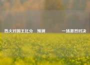 热火对国王比分⚽预测🏐一场激烈对决